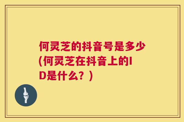 何灵芝的抖音号是多少(何灵芝在抖音上的ID是什么？)
