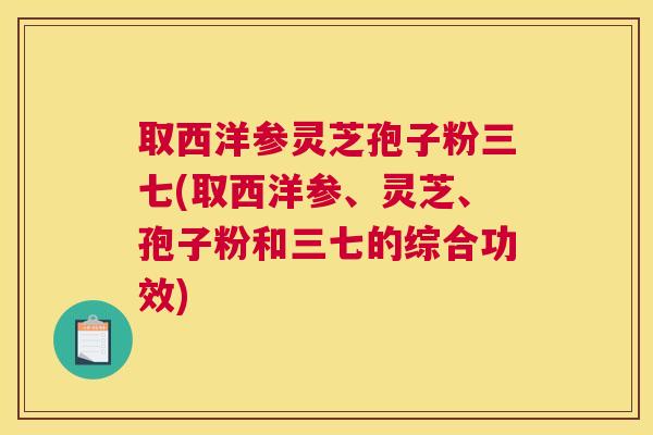 取西洋参灵芝孢子粉三七(取西洋参、灵芝、孢子粉和三七的综合功效)