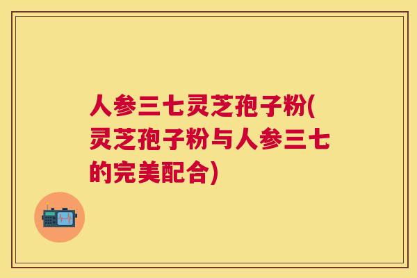 人参三七灵芝孢子粉(灵芝孢子粉与人参三七的完美配合)