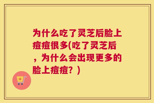 为什么吃了灵芝后脸上痘痘很多(吃了灵芝后，为什么会出现更多的脸上痘痘？)