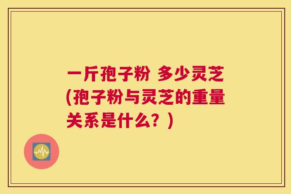 一斤孢子粉 多少灵芝(孢子粉与灵芝的重量关系是什么?) 一斤孢子粉 多少灵芝(孢子粉与灵芝的重量关系是什么?)
