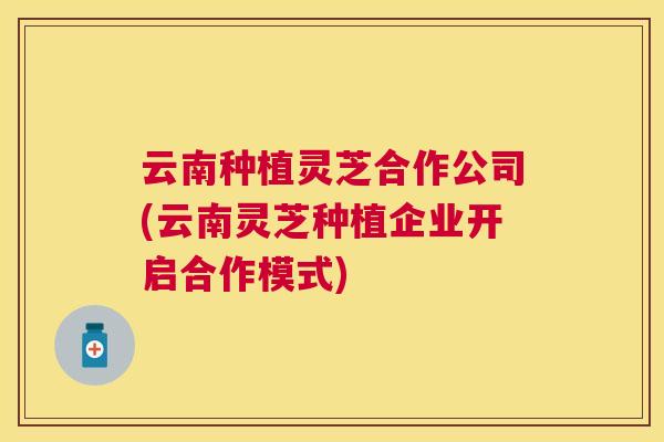 云南种植灵芝合作公司(云南灵芝种植企业开启合作模式)