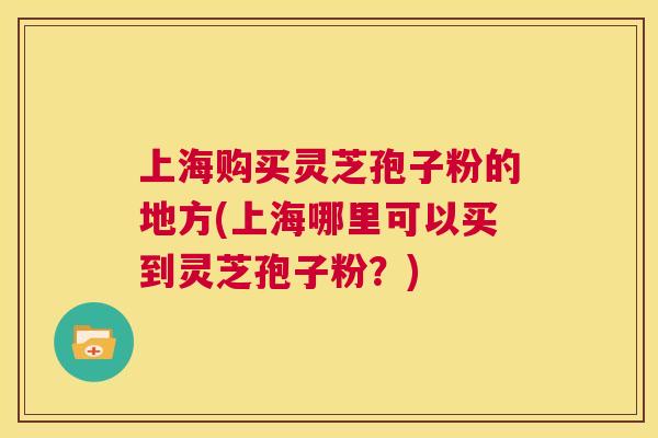 上海购买灵芝孢子粉的地方(上海哪里可以买到灵芝孢子粉？)