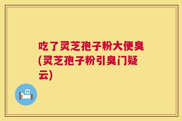 吃了灵芝孢子粉大便臭(灵芝孢子粉引臭门疑云)