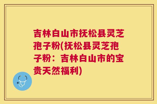 吉林白山市抚松县灵芝孢子粉(抚松县灵芝孢子粉：吉林白山市的宝贵天然福利)