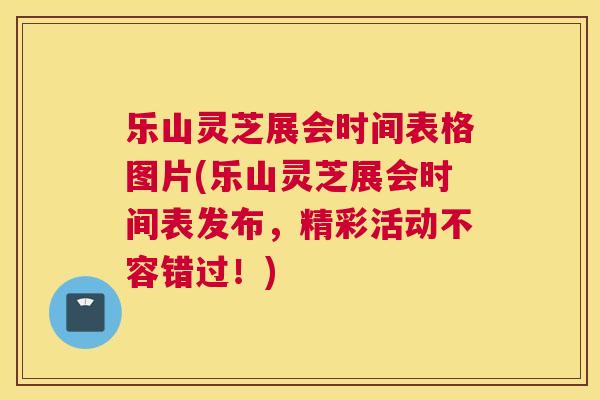 乐山灵芝展会时间表格图片(乐山灵芝展会时间表发布，精彩活动不容错过！)