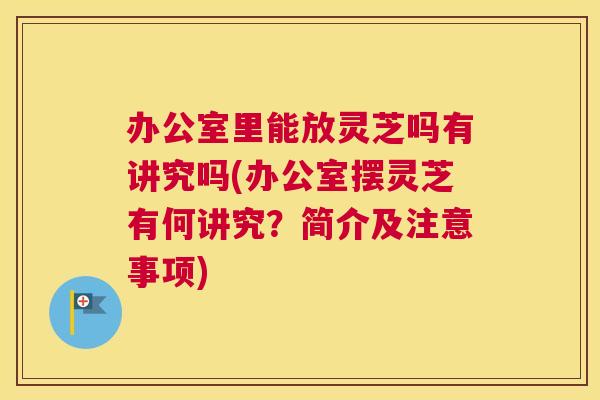 办公室里能放灵芝吗有讲究吗(办公室摆灵芝有何讲究？简介及注意事项)