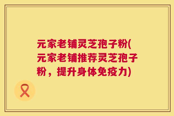 元家老铺灵芝孢子粉(元家老铺推荐灵芝孢子粉，提升身体免疫力)