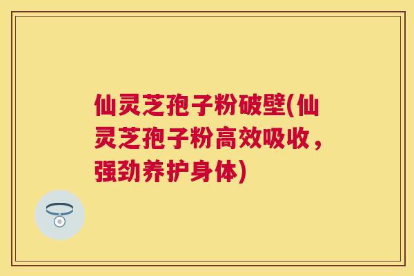 仙灵芝孢子粉破壁(仙灵芝孢子粉高效吸收，强劲养护身体)