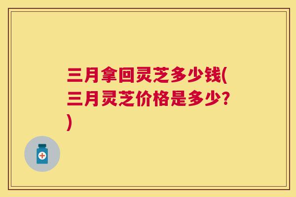 三月拿回灵芝多少钱(三月灵芝价格是多少？)