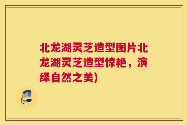 北龙湖灵芝造型图片北龙湖灵芝造型惊艳，演绎自然之美)
