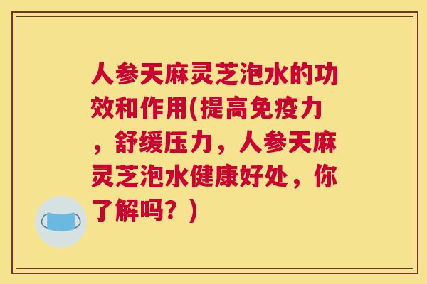 人参天麻灵芝泡水的功效和作用(提高免疫力，舒缓压力，人参天麻灵芝泡水健康好处，你了解吗？)