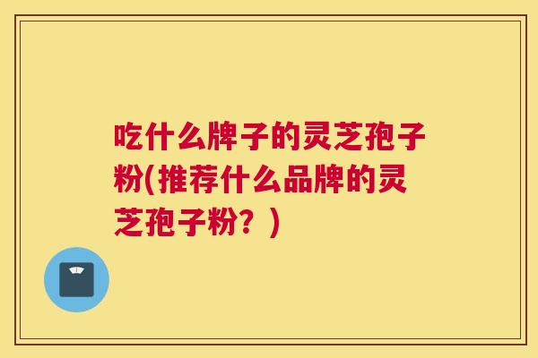 吃什么牌子的灵芝孢子粉(推荐什么品牌的灵芝孢子粉？)