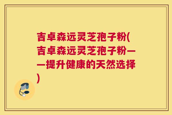吉卓森远灵芝孢子粉(吉卓森远灵芝孢子粉——提升健康的天然选择)