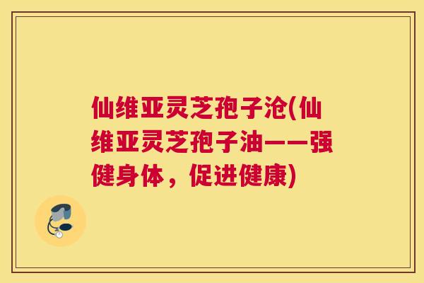 仙维亚灵芝孢子沧(仙维亚灵芝孢子油——强健身体，促进健康)