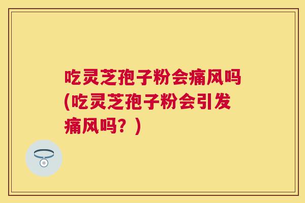 吃灵芝孢子粉会痛风吗(吃灵芝孢子粉会引发痛风吗？)