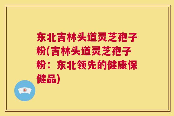 东北吉林头道灵芝孢子粉(吉林头道灵芝孢子粉：东北领先的健康保健品)
