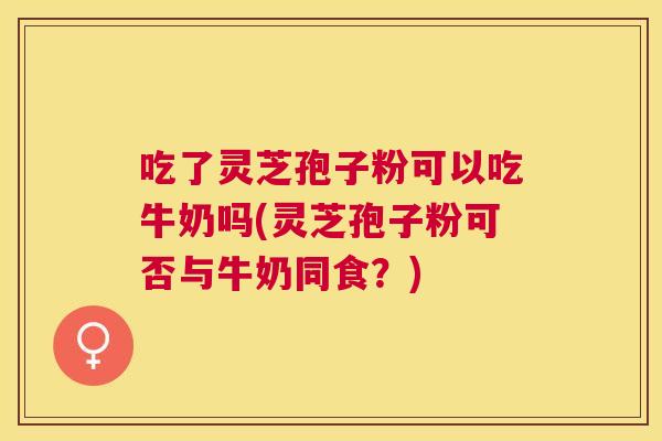 吃了灵芝孢子粉可以吃牛奶吗(灵芝孢子粉可否与牛奶同食？)
