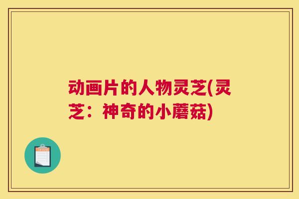 动画片的人物灵芝(灵芝:神奇的小蘑菇) 动画片的人物灵芝(灵芝:神奇的小蘑菇)
