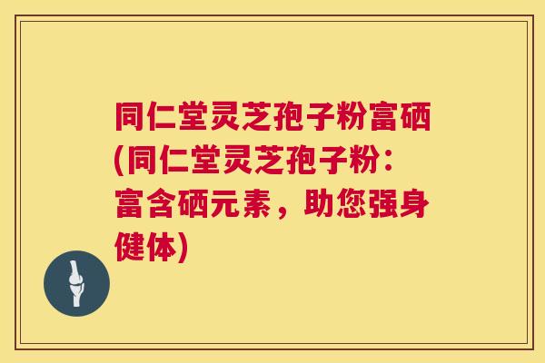 同仁堂灵芝孢子粉富硒(同仁堂灵芝孢子粉：富含硒元素，助您强身健体)
