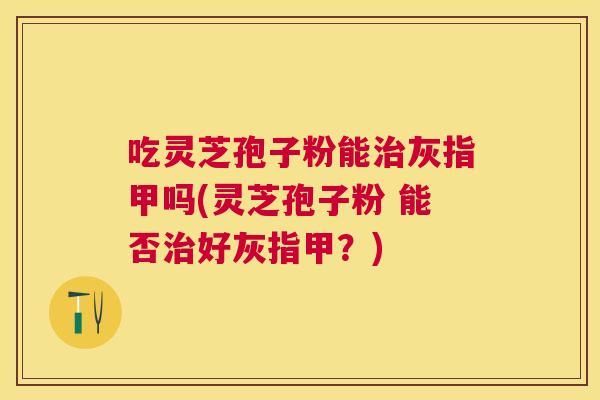 吃灵芝孢子粉能治灰指甲吗(灵芝孢子粉 能否治好灰指甲？)
