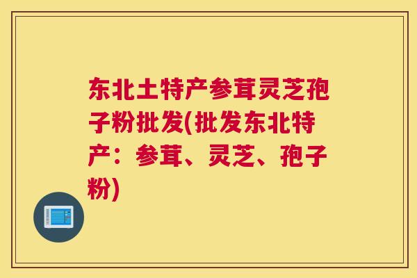 东北土特产参茸灵芝孢子粉批发(批发东北特产：参茸、灵芝、孢子粉)