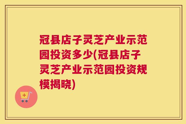 冠县店子灵芝产业示范园投资多少(冠县店子灵芝产业示范园投资规模揭晓) 冠县店子灵芝产业示范园投资多少(冠县店子灵芝产业示范园投资规模揭晓)