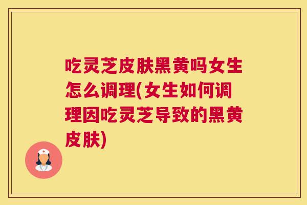 吃灵芝皮肤黑黄吗女生怎么调理(女生如何调理因吃灵芝导致的黑黄皮肤)