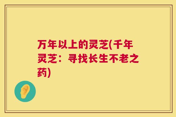 万年以上的灵芝(千年灵芝:寻找长生不老之药) 万年以上的灵芝(千年灵芝:寻找长生不老之药)