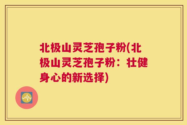北极山灵芝孢子粉(北极山灵芝孢子粉：壮健身心的新选择)
