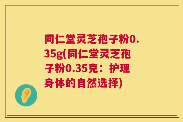同仁堂灵芝孢子粉0.35g(同仁堂灵芝孢子粉0.35克:护理身体的自然选择) 同仁堂灵芝孢子粉0.35g(同仁堂灵芝孢子粉0.35克:护理身体的自然选择)