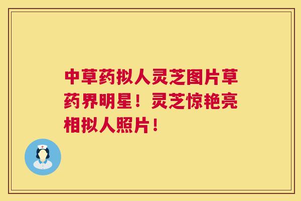 中草药拟人灵芝图片草药界明星！灵芝惊艳亮相拟人照片！