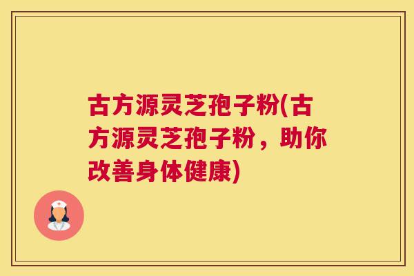 古方源灵芝孢子粉(古方源灵芝孢子粉,助你改善身体健康) 古方源灵芝孢子粉(古方源灵芝孢子粉,助你改善身体健康)