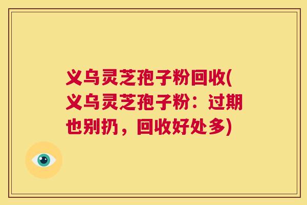 义乌灵芝孢子粉回收(义乌灵芝孢子粉:过期也别扔,回收好处多) 义乌灵芝孢子粉回收(义乌灵芝孢子粉:过期也别扔,回收好处多)