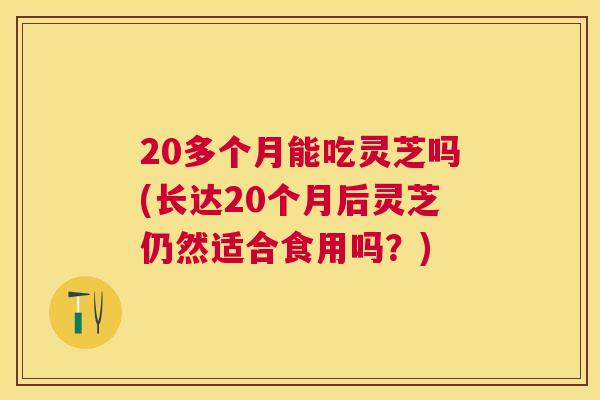 20多个月能吃灵芝吗(长达20个月后灵芝仍然适合食用吗?) 20多个月能吃灵芝吗(长达20个月后灵芝仍然适合食用吗?)