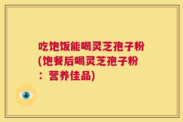 吃饱饭能喝灵芝孢子粉(饱餐后喝灵芝孢子粉：营养佳品)