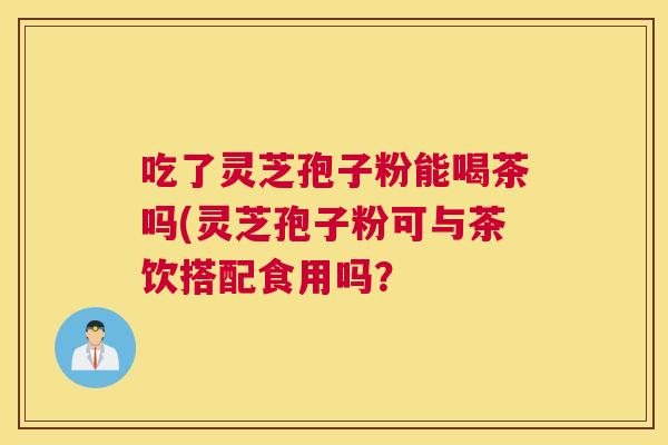 吃了灵芝孢子粉能喝茶吗(灵芝孢子粉可与茶饮搭配食用吗？