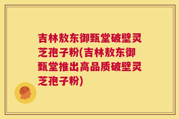 吉林敖东御甄堂破壁灵芝孢子粉(吉林敖东御甄堂推出高品质破壁灵芝孢子粉)