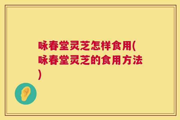 咏春堂灵芝怎样食用(咏春堂灵芝的食用方法)