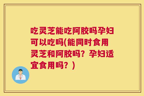 吃灵芝能吃阿胶吗孕妇可以吃吗(能同时食用灵芝和阿胶吗？孕妇适宜食用吗？)