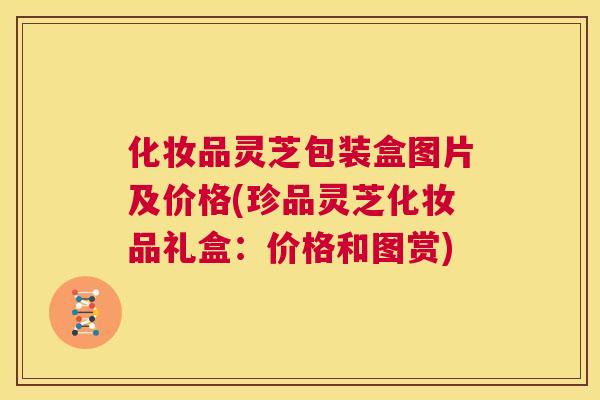 化妆品灵芝包装盒图片及价格(珍品灵芝化妆品礼盒：价格和图赏)