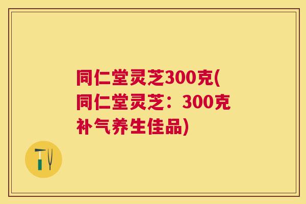 同仁堂灵芝300克(同仁堂灵芝：300克补气养生佳品)