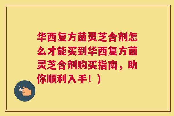 华西复方菌灵芝合剂怎么才能买到华西复方菌灵芝合剂购买指南，助你顺利入手！)