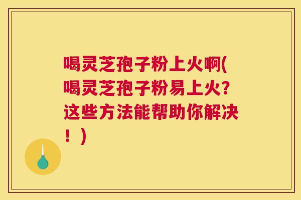 喝灵芝孢子粉上火啊(喝灵芝孢子粉易上火？这些方法能帮助你解决！)