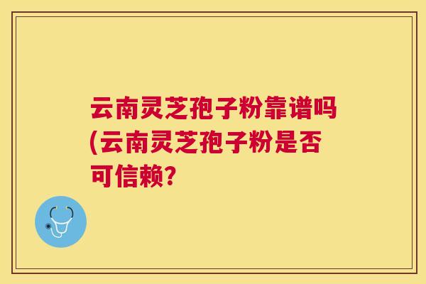 云南灵芝孢子粉靠谱吗(云南灵芝孢子粉是否可信赖？