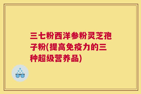 三七粉西洋参粉灵芝孢子粉(提高免疫力的三种超级营养品)