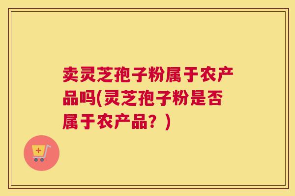 卖灵芝孢子粉属于农产品吗(灵芝孢子粉是否属于农产品？)