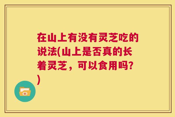 在山上有没有灵芝吃的说法(山上是否真的长着灵芝，可以食用吗？)