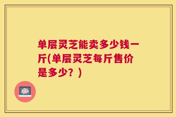 单层灵芝能卖多少钱一斤(单层灵芝每斤售价是多少？)