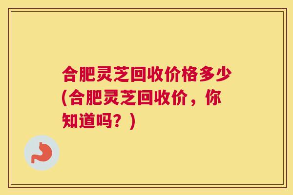 合肥灵芝回收价格多少(合肥灵芝回收价，你知道吗？)